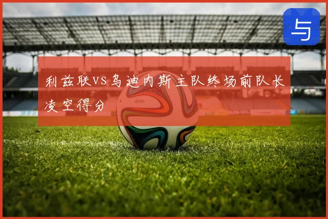 利兹联vs乌迪内斯主队终场前队长凌空得分
